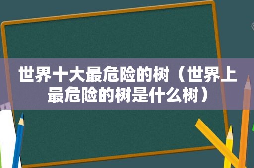 世界十大最危险的树（世界上最危险的树是什么树）