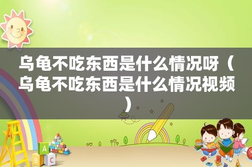 乌龟不吃东西是什么情况呀（乌龟不吃东西是什么情况视频）