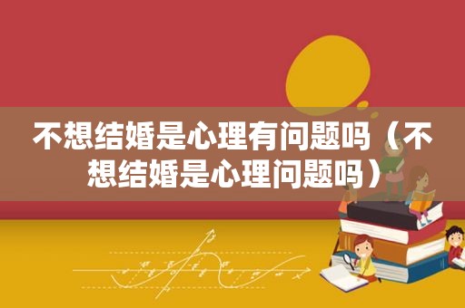 不想结婚是心理有问题吗（不想结婚是心理问题吗）