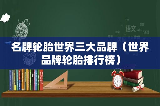 名牌轮胎世界三大品牌（世界品牌轮胎排行榜）
