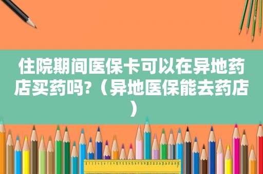 住院期间医保卡可以在异地药店买药吗?（异地医保能去药店）