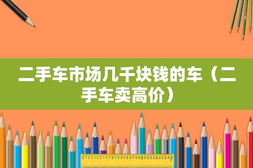 二手车市场几千块钱的车（二手车卖高价）