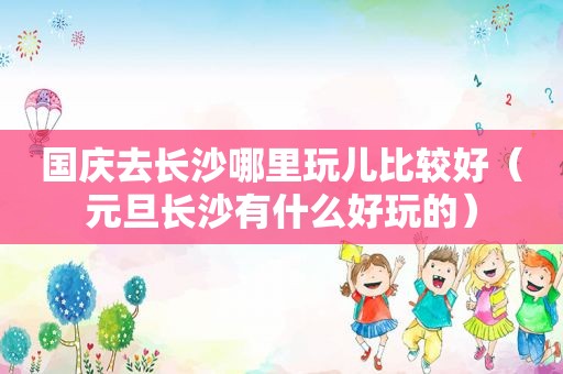 国庆去长沙哪里玩儿比较好（元旦长沙有什么好玩的）