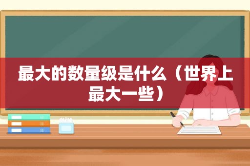 最大的数量级是什么（世界上最大一些）