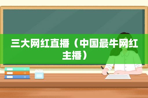 三大网红直播（中国最牛网红主播）