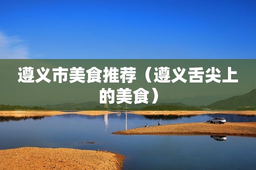 遵义市美食推荐（遵义舌尖上的美食）