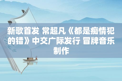 新歌首发 常超凡《都是痴情犯的错》中交广际发行 冒牌音乐制作