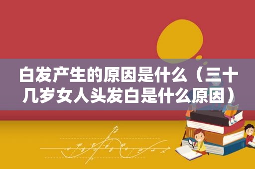 白发产生的原因是什么（三十几岁女人头发白是什么原因）