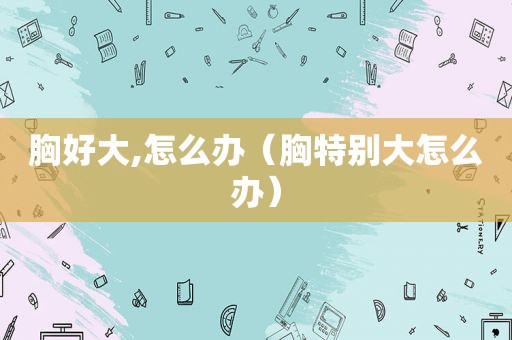 胸好大,怎么办（胸特别大怎么办）