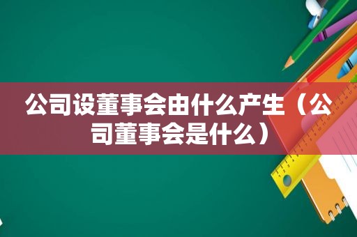 公司设董事会由什么产生（公司董事会是什么）