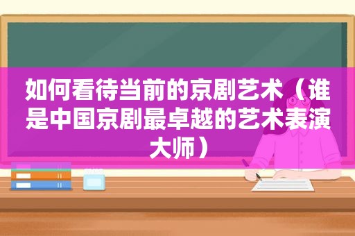 如何看待当前的京剧艺术（谁是中国京剧最卓越的艺术表演大师）