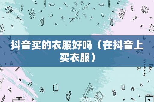 抖音买的衣服好吗（在抖音上买衣服）