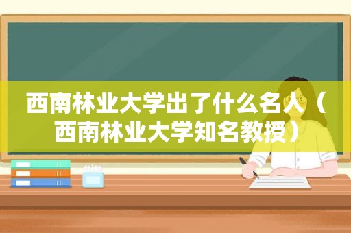 西南林业大学出了什么名人（西南林业大学知名教授）