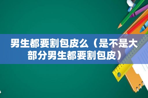 男生都要割包皮么（是不是大部分男生都要割包皮）