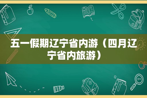 五一假期辽宁省内游（四月辽宁省内旅游）