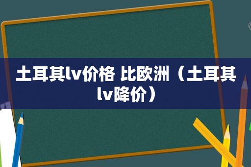 土耳其lv价格 比欧洲（土耳其lv降价）