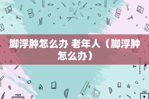 脚浮肿怎么办 老年人（脚浮肿怎么办）