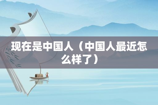 现在是中国人（中国人最近怎么样了）