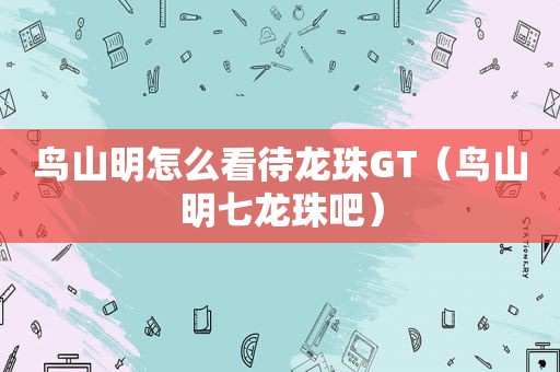 鸟山明怎么看待龙珠GT（鸟山明七龙珠吧）
