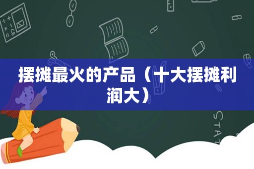 摆摊最火的产品（十大摆摊利润大）