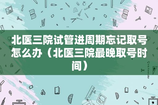 北医三院试管进周期忘记取号怎么办（北医三院最晚取号时间）