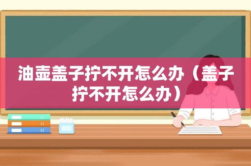 油壶盖子拧不开怎么办（盖子拧不开怎么办）