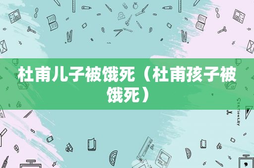 杜甫儿子被饿死（杜甫孩子被饿死）