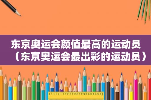 东京奥运会颜值最高的运动员（东京奥运会最出彩的运动员）