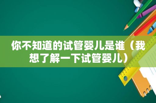 你不知道的试管婴儿是谁（我想了解一下试管婴儿）