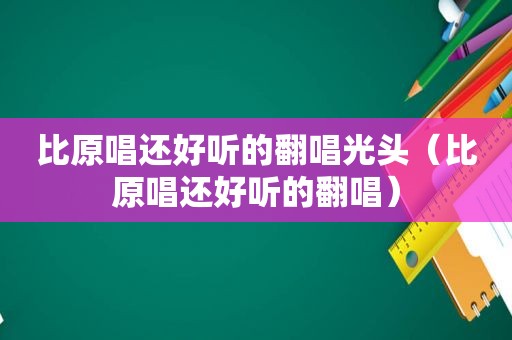 比原唱还好听的翻唱光头（比原唱还好听的翻唱）
