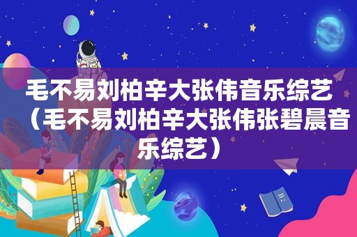 毛不易刘柏辛大张伟音乐综艺（毛不易刘柏辛大张伟张碧晨音乐综艺）