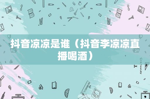 抖音凉凉是谁（抖音李凉凉直播喝酒）
