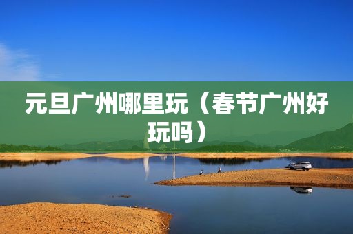 元旦广州哪里玩（春节广州好玩吗）
