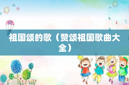 祖国颂的歌（赞颂祖国歌曲大全）