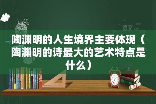 陶渊明的人生境界主要体现（陶渊明的诗最大的艺术特点是什么）