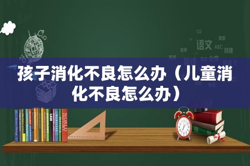 孩子消化不良怎么办（儿童消化不良怎么办）