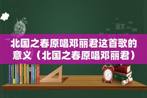 北国之春原唱邓丽君这首歌的意义（北国之春原唱邓丽君）