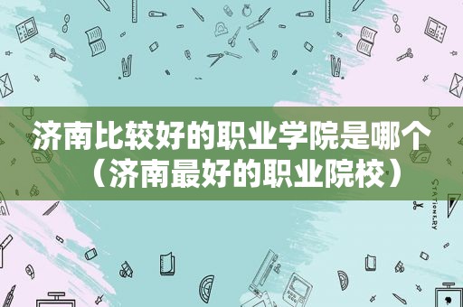 济南比较好的职业学院是哪个（济南最好的职业院校）