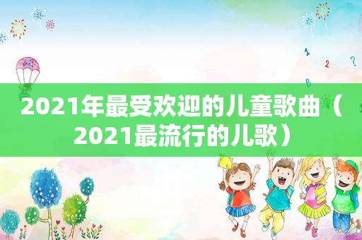 2021年最受欢迎的儿童歌曲（2021最流行的儿歌）