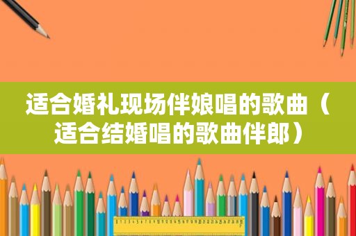 适合婚礼现场伴娘唱的歌曲（适合结婚唱的歌曲伴郎）