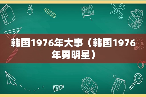 韩国1976年大事（韩国1976年男明星）