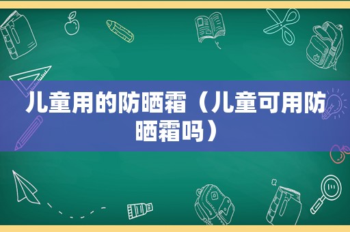 儿童用的防晒霜（儿童可用防晒霜吗）