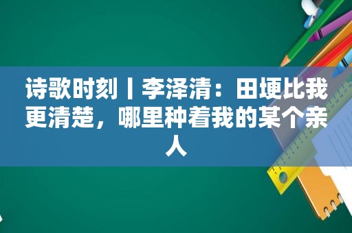 诗歌时刻丨李泽清：田埂比我更清楚，哪里种着我的某个亲人