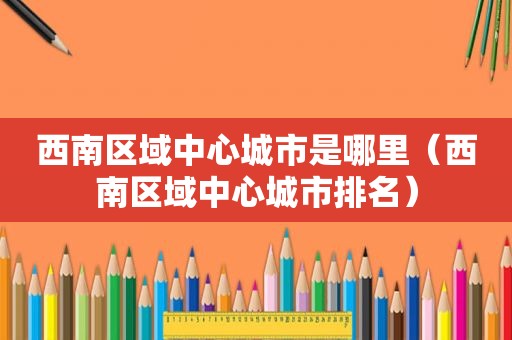 西南区域中心城市是哪里（西南区域中心城市排名）