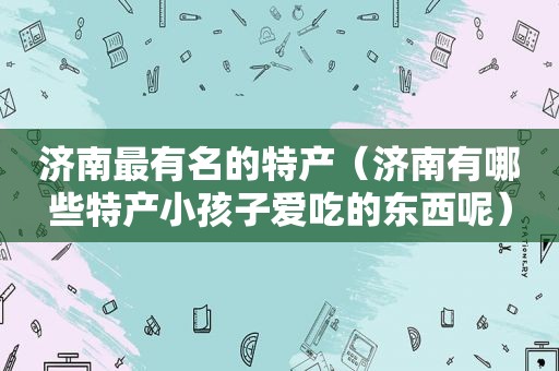 济南最有名的特产（济南有哪些特产小孩子爱吃的东西呢）