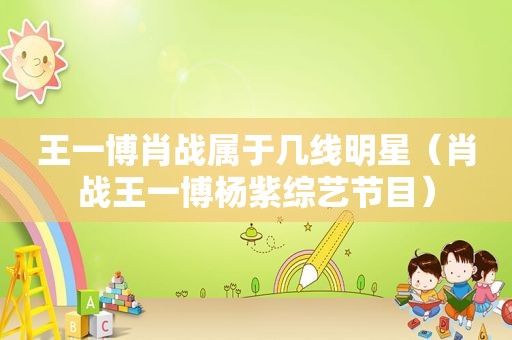 王一博肖战属于几线明星（肖战王一博杨紫综艺节目）