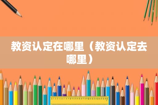 教资认定在哪里（教资认定去哪里）