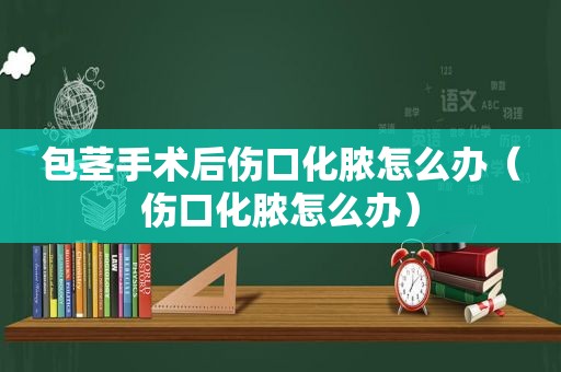 包茎手术后伤口化脓怎么办（伤口化脓怎么办）