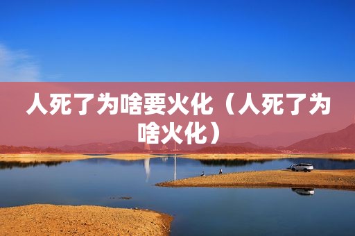 人死了为啥要火化（人死了为啥火化）