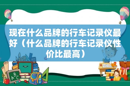 现在什么品牌的行车记录仪最好（什么品牌的行车记录仪性价比最高）